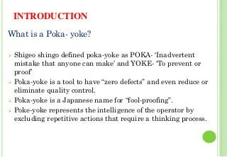 INTRODUCTION
What is a Poka- yoke?
Shigeo shingo defined poka-yoke as POKA- ‘Inadvertent
mistake that anyone can make’ and YOKE- ‘To prevent or
proof’
Poka-yoke is a tool to have “zero defects” and even reduce or
eliminate quality control.
Poka-yoke is a Japanese name for “fool-proofing”.
Poke-yoke represents the intelligence of the operator by
excluding repetitive actions that require a thinking process.
25
 