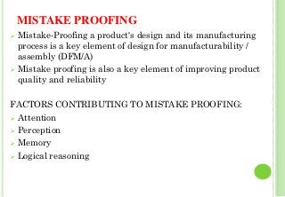 MISTAKE PROOFING
Mistake-Proofing a product's design and its manufacturing
process is a key element of design for manufacturability /
assembly (DFM/A)
Mistake proofing is also a key element of improving product
quality and reliability
FACTORS CONTRIBUTING TO MISTAKE PROOFING:
Attention
Perception
Memory
Logical reasoning
26
 