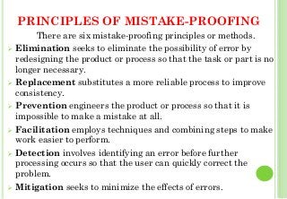 PRINCIPLES OF MISTAKE-PROOFING
There are six mistake-proofing principles or methods.
Elimination seeks to eliminate the possibility of error by
redesigning the product or process so that the task or part is no
longer necessary.
Replacement substitutes a more reliable process to improve
consistency.
Prevention engineers the product or process so that it is
impossible to make a mistake at all.
Facilitation employs techniques and combining steps to make
work easier to perform.
Detection involves identifying an error before further
processing occurs so that the user can quickly correct the
problem.
Mitigation seeks to minimize the effects of errors. 27
 