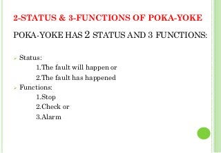 2-STATUS & 3-FUNCTIONS OF POKA-YOKE
POKA-YOKE HAS 2 STATUS AND 3 FUNCTIONS:
Status:
1.The fault will happen or
2.The fault has happened
Functions:
1.Stop
2.Check or
3.Alarm
28
 