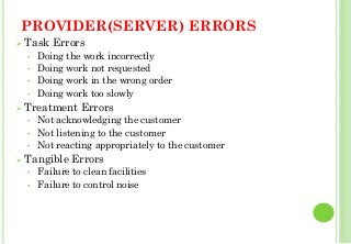 PROVIDER(SERVER) ERRORS
Task Errors
• Doing the work incorrectly
• Doing work not requested
• Doing work in the wrong order
• Doing work too slowly
Treatment Errors
• Not acknowledging the customer
• Not listening to the customer
• Not reacting appropriately to the customer
Tangible Errors
• Failure to clean facilities
• Failure to control noise
31
 