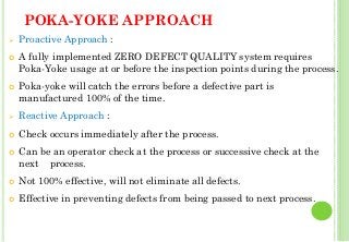 POKA-YOKE APPROACH
Proactive Approach :
A fully implemented ZERO DEFECT QUALITY system requires
Poka-Yoke usage at or before the inspection points during the process.
Poka-yoke will catch the errors before a defective part is
manufactured 100% of the time.
Reactive Approach :
Check occurs immediately after the process.
Can be an operator check at the process or successive check at the
next process.
Not 100% effective, will not eliminate all defects.
Effective in preventing defects from being passed to next process.
34
 