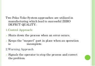 Two Poka-Yoke System approaches are utilized in
manufacturing which lead to successful ZERO
DEFECT QUALITY:
1.Control Approach:
Shuts down the process when an error occurs.
Keeps the “suspect” part in place when an operation
is incomplete.
2.Warning Approach
Signals the operator to stop the process and correct
the problem.
35
 