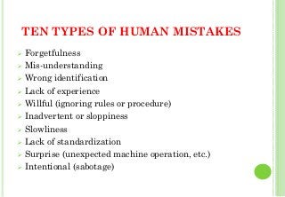 TEN TYPES OF HUMAN MISTAKES
Forgetfulness
Mis-understanding
Wrong identification
Lack of experience
Willful (ignoring rules or procedure)
Inadvertent or sloppiness
Slowliness
Lack of standardization
Surprise (unexpected machine operation, etc.)
Intentional (sabotage)
38
 