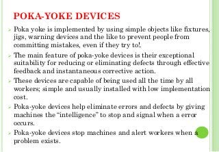 POKA-YOKE DEVICES
Poka yoke is implemented by using simple objects like fixtures,
jigs, warning devices and the like to prevent people from
committing mistakes, even if they try to!.
The main feature of poka-yoke devices is their exceptional
suitability for reducing or eliminating defects through effective
feedback and instantaneous corrective action.
These devices are capable of being used all the time by all
workers; simple and usually installed with low implementation
cost.
Poka-yoke devices help eliminate errors and defects by giving
machines the “intelligence” to stop and signal when a error
occurs.
Poka-yoke devices stop machines and alert workers when a
problem exists. 39
 