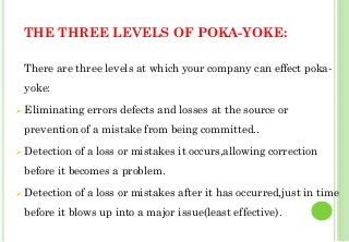 THE THREE LEVELS OF POKA-YOKE:
There are three levels at which your company can effect poka-
yoke:
Eliminating errors defects and losses at the source or
prevention of a mistake from being committed..
Detection of a loss or mistakes it occurs,allowing correction
before it becomes a problem.
Detection of a loss or mistakes after it has occurred,just in time
before it blows up into a major issue(least effective).
40
 