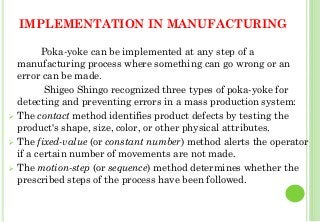 IMPLEMENTATION IN MANUFACTURING
Poka-yoke can be implemented at any step of a
manufacturing process where something can go wrong or an
error can be made.
Shigeo Shingo recognized three types of poka-yoke for
detecting and preventing errors in a mass production system:
The contact method identifies product defects by testing the
product's shape, size, color, or other physical attributes.
The fixed-value (or constant number) method alerts the operator
if a certain number of movements are not made.
The motion-step (or sequence) method determines whether the
prescribed steps of the process have been followed.
43
 
