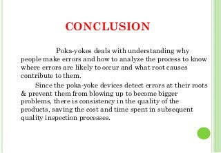 CONCLUSION
Poka-yokes deals with understanding why
people make errors and how to analyze the process to know
where errors are likely to occur and what root causes
contribute to them.
Since the poka-yoke devices detect errors at their roots
& prevent them from blowing up to become bigger
problems, there is consistency in the quality of the
products, saving the cost and time spent in subsequent
quality inspection processes.
45
 