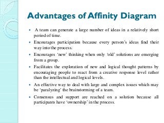 Advantages of Affinity Diagram
A team can generate a large number of ideas in a relatively short
period of time.
Encourages participation because every person’s ideas find their
way into the process.
Encourages ‘new’ thinking when only ‘old’ solutions are emerging
from a group.
Facilitates the exploration of new and logical thought patterns by
encouraging people to react from a creative response level rather
than the intellectual and logical levels.
An effective way to deal with large and complex issues which may
be ‘paralyzing’ the brainstorming of a team.
Consensus and support are reached on a solution because all
participants have ‘ownership’ in the process.
 