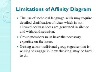 Limitations of Affinity Diagram
The use of technical language skills may require
detailed clarification of ideas which is not
allowed because ideas are generated in silence
and without discussion.
Group members must have the necessary
expertise on the issue.
Getting a non-traditional group together that is
willing to engage in ‘new thinking’ may be hard
to do.
 