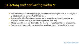  On the left side of the Widgets page, in the Available Widgets box, is a listing of all
widgets available for yourWord Press blog.
 On the right side of the Widgets page are separate boxes for widgets that are
available for the display of different widgets on your blog.
 These widget boxes are defined by the theme you’ve chosen to use on your site.
 Some themes have only one widget box available; other themes have several.
 