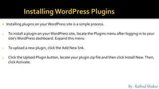  Installing plugins on yourWordPress site is a simple process.
1. To install a plugin on yourWordPress site, locate the Plugins menu after logging in to your
site’s WordPress dashboard. Expand this menu.
2. To upload a new plugin, click the Add New link.
3. Click the Upload Plugin button, locate your plugin zip file and then click Install Now.Then,
click Activate.
 