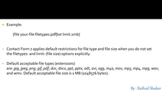  Example:
[file your-file filetypes:pdf|txt limit:2mb]
 Contact Form 7 applies default restrictions for file type and file size when you do not set
the filetypes: and limit: (file size) options explicitly.
 Default acceptable file types (extensions)
are: jpg, jpeg, png, gif, pdf, doc, docx, ppt, pptx, odt, avi, ogg, m4a, mov, mp3, mp4, mpg, wav,
and wmv. Default acceptable file size is 1 MB (1048576 bytes).
 