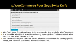  WooCommerce Poor Guys Swiss Knife is a powerful free plugin for WooCommerce.
 It is more like a bundle of extensions allowing you to perform various customization
tasks on your WooCommerce store.
 You can customize your checkout forms, adjust WooCommerce for country specific
needs, fine tune cart operations, add custom fields, etc.
 