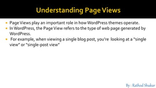  PageViews play an important role in how WordPress themes operate.
 InWordPress, the PageView refers to the type of web page generated by
WordPress.
 For example, when viewing a single blog post, you’re looking at a “single
view” or “single-post view”
 