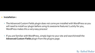  Installation :
 The Advanced Custom Fields plugin does not come pre installed with WordPress so you
will need to install our plugin before using its awesome features! Luckily for you,
WordPress makes this a very easy process!
 If you are familiar with WordPress, simply login to your site and search/install the
Advanced Custom Fields plugin from the plugins page.
 