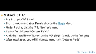  Method 1: Auto
 Log in to yourWP install
 From the Administration Panels, click on the Plugin Menu
 Under Plugins, click the “Add New” sub menu
 Search for “Advanced Custom Fields”
 Click the “Install Now” button on the ACF plugin (should be the first one)
 After installation, you will find a new menu item “Custom Fields”
 