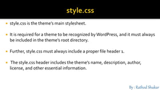  style.css is the theme’s main stylesheet.
 It is required for a theme to be recognized byWordPress, and it must always
be included in the theme’s root directory.
 Further, style.css must always include a proper file header 1.
 The style.css header includes the theme’s name, description, author,
license, and other essential information.
 