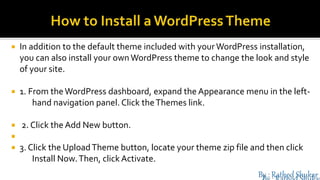  In addition to the default theme included with your WordPress installation,
you can also install your ownWordPress theme to change the look and style
of your site.
 1. From theWordPress dashboard, expand the Appearance menu in the left-
hand navigation panel. Click theThemes link.
 2. Click the Add New button.

 3. Click the UploadTheme button, locate your theme zip file and then click
Install Now.Then, click Activate.
 