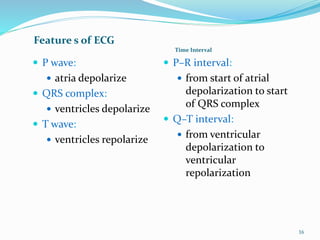 Feature s of ECG
Time Interval
 P wave:
 atria depolarize
 QRS complex:
 ventricles depolarize
 T wave:
 ventricles repolarize
 P–R interval:
 from start of atrial
depolarization to start
of QRS complex
 Q–T interval:
 from ventricular
depolarization to
ventricular
repolarization
16
 