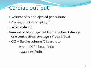 Cardiac out-put
 Volume of blood ejected per minute
 Averages between 4-8L/min
Stroke volume
Amount of blood ejected from the heart during
one contraction. Average SV 70ml/beat
 CO = Stroke volume X heart rate
=70 ml X 60 beats/min
=4,200 ml/min
17
 