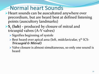 Normal heart Sounds
Heart sounds can be auscultated anywhere over
precordium, but are heard best at defined listening
points (auscultory landmarks)
S1 (lub) - produced by closure of mitral and
tricuspid valves (A-V valves)
 Signifies beginning of systole
 Best heard over apical area (left, midclavicular, 5th ICS-
Tricuspid & Mitral)
 Valve closure is almost simultaneous, so only one sound is
heard
19
 