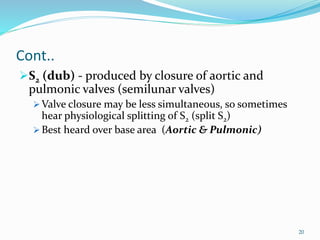Cont..
S2 (dub) - produced by closure of aortic and
pulmonic valves (semilunar valves)
 Valve closure may be less simultaneous, so sometimes
hear physiological splitting of S2 (split S2)
 Best heard over base area (Aortic & Pulmonic)
20
 