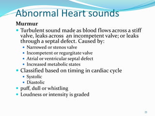 Abnormal Heart sounds
Murmur
 Turbulent sound made as blood flows across a stiff
valve, leaks across an incompetent valve; or leaks
through a septal defect. Caused by:
 Narrowed or stenos valve
 Incompetent or regurgitate valve
 Atrial or ventricular septal defect
 Increased metabolic states
 Classified based on timing in cardiac cycle
 Systolic
 Diastolic
 puff, dull or whistling
 Loudness or intensity is graded
21
 