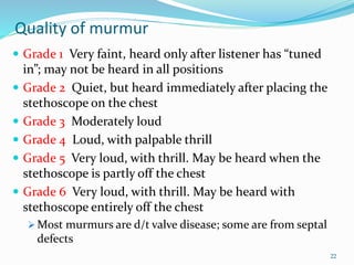 Quality of murmur
 Grade 1 Very faint, heard only after listener has “tuned
in”; may not be heard in all positions
 Grade 2 Quiet, but heard immediately after placing the
stethoscope on the chest
 Grade 3 Moderately loud
 Grade 4 Loud, with palpable thrill
 Grade 5 Very loud, with thrill. May be heard when the
stethoscope is partly off the chest
 Grade 6 Very loud, with thrill. May be heard with
stethoscope entirely off the chest
 Most murmurs are d/t valve disease; some are from septal
defects
22
 