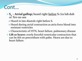 Cont…
S4 – Atrial gallop; heard right before S1 (ta lub dub
or Ten-ne-see
 Heard in late diastole right before S1
 Heard during atrial contraction as atria force blood into
resistant ventricles
 Characteristic of HTN, heart failure, pulmonary disease
 Lift or heave: overly forceful ventricular contraction that
can be felt on precordium with palm. Heave are due to
heart failure.
25
 