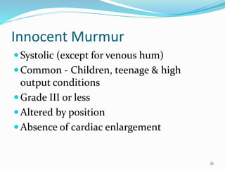 Innocent Murmur
Systolic (except for venous hum)
Common - Children, teenage & high
output conditions
Grade III or less
Altered by position
Absence of cardiac enlargement
26
 