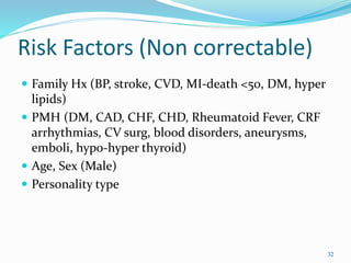 Risk Factors (Non correctable)
 Family Hx (BP, stroke, CVD, MI-death <50, DM, hyper
lipids)
 PMH (DM, CAD, CHF, CHD, Rheumatoid Fever, CRF
arrhythmias, CV surg, blood disorders, aneurysms,
emboli, hypo-hyper thyroid)
 Age, Sex (Male)
 Personality type
32
 