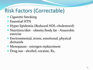 Risk Factors (Correctable)
 Cigarette Smoking
 Essential HTN
 Hyper lipidemia (Reduced HDL-cholesterol)
 Nutrition/diet - obesity/body fat - Anaerobic
exercise
 Environmental, stress, emotional, physical
demands
 Menopause - estrogen replacement
 Drug use - alcohol, cocaine, Rx,
33
 