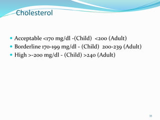 Cholesterol
 Acceptable <170 mg/dl -(Child) <200 (Adult)
 Borderline 170-199 mg/dl - (Child) 200-239 (Adult)
 High >-200 mg/dl - (Child) >240 (Adult)
35
 