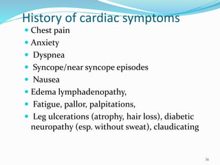 History of cardiac symptoms
 Chest pain
 Anxiety
 Dyspnea
 Syncope/near syncope episodes
 Nausea
 Edema lymphadenopathy,
 Fatigue, pallor, palpitations,
 Leg ulcerations (atrophy, hair loss), diabetic
neuropathy (esp. without sweat), claudicating
36
 