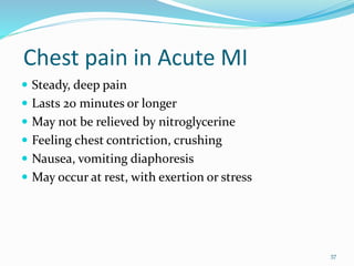 Chest pain in Acute MI
 Steady, deep pain
 Lasts 20 minutes or longer
 May not be relieved by nitroglycerine
 Feeling chest contriction, crushing
 Nausea, vomiting diaphoresis
 May occur at rest, with exertion or stress
37
 