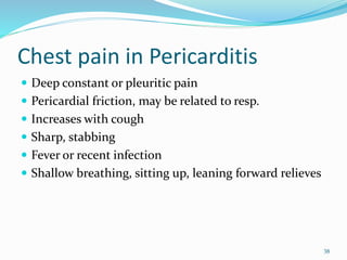 Chest pain in Pericarditis
 Deep constant or pleuritic pain
 Pericardial friction, may be related to resp.
 Increases with cough
 Sharp, stabbing
 Fever or recent infection
 Shallow breathing, sitting up, leaning forward relieves
38
 
