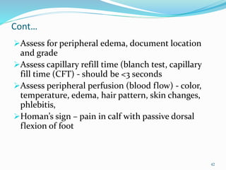 Cont…
Assess for peripheral edema, document location
and grade
Assess capillary refill time (blanch test, capillary
fill time (CFT) - should be <3 seconds
Assess peripheral perfusion (blood flow) - color,
temperature, edema, hair pattern, skin changes,
phlebitis,
Homan’s sign – pain in calf with passive dorsal
flexion of foot
42
 