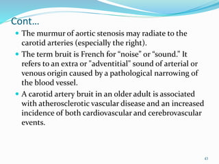 Cont…
 The murmur of aortic stenosis may radiate to the
carotid arteries (especially the right).
 The term bruit is French for “noise” or “sound.” It
refers to an extra or "adventitial" sound of arterial or
venous origin caused by a pathological narrowing of
the blood vessel.
 A carotid artery bruit in an older adult is associated
with atherosclerotic vascular disease and an increased
incidence of both cardiovascular and cerebrovascular
events.
43
 