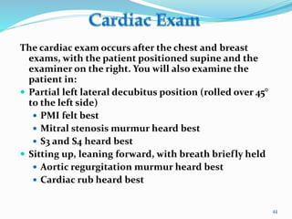 The cardiac exam occurs after the chest and breast
exams, with the patient positioned supine and the
examiner on the right. You will also examine the
patient in:
 Partial left lateral decubitus position (rolled over 45°
to the left side)
 PMI felt best
 Mitral stenosis murmur heard best
 S3 and S4 heard best
 Sitting up, leaning forward, with breath briefly held
 Aortic regurgitation murmur heard best
 Cardiac rub heard best
44
 