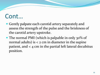 Cont…
 Gently palpate each carotid artery separately and
assess the strength of the pulse and the briskness of
the carotid artery upstroke.
 The normal PMI (which is palpable in only 30% of
normal adults) is < 2 cm in diameter in the supine
patient, and < 4 cm in the partial left lateral decubitus
position.
46
 