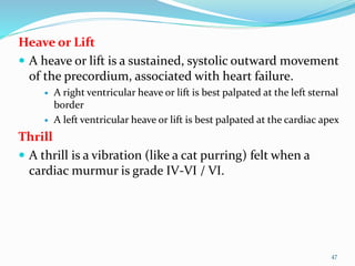 Heave or Lift
 A heave or lift is a sustained, systolic outward movement
of the precordium, associated with heart failure.
 A right ventricular heave or lift is best palpated at the left sternal
border
 A left ventricular heave or lift is best palpated at the cardiac apex
Thrill
 A thrill is a vibration (like a cat purring) felt when a
cardiac murmur is grade IV-VI / VI.
47
 