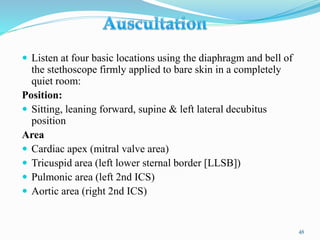  Listen at four basic locations using the diaphragm and bell of
the stethoscope firmly applied to bare skin in a completely
quiet room:
Position:
 Sitting, leaning forward, supine & left lateral decubitus
position
Area
 Cardiac apex (mitral valve area)
 Tricuspid area (left lower sternal border [LLSB])
 Pulmonic area (left 2nd ICS)
 Aortic area (right 2nd ICS)
48
 