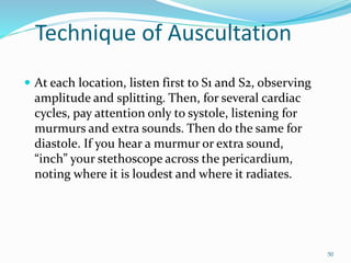 Technique of Auscultation
 At each location, listen first to S1 and S2, observing
amplitude and splitting. Then, for several cardiac
cycles, pay attention only to systole, listening for
murmurs and extra sounds. Then do the same for
diastole. If you hear a murmur or extra sound,
“inch” your stethoscope across the pericardium,
noting where it is loudest and where it radiates.
50
 