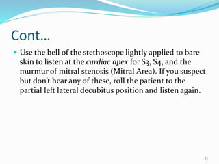 Cont…
 Use the bell of the stethoscope lightly applied to bare
skin to listen at the cardiac apex for S3, S4, and the
murmur of mitral stenosis (Mitral Area). If you suspect
but don’t hear any of these, roll the patient to the
partial left lateral decubitus position and listen again.
51
 