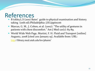 References B ickley.L.S (2011) Bates’ guide to physical examination and history
taking (10th ed).Philadelphia: J.B.Lippincott
 Marcus, G. M., J. Cohen, et al. (2007). "The utility of gestures in
patients with chest discomfort." Am J Med 120(1): 83-89.
 World Wide Web Page, Martini, F. H. Fluid and Transport [online]
August2, 2008 [cited 2011 January 19]. Available from: URL:
http://library.med.utah.edu/kw/pharm/
53
 