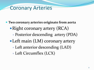 Coronary Arteries
 Two coronary arteries originate from aorta
Right coronary artery (RCA)
 Posterior descending artery (PDA)
Left main (LM) coronary artery
 Left anterior descending (LAD)
 Left Circumflex (LCX)
8
 