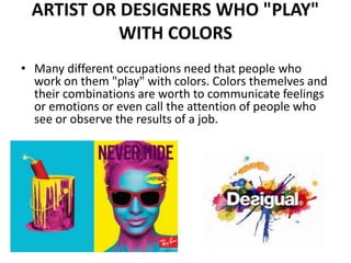 ARTIST OR DESIGNERS WHO "PLAY"
WITH COLORS
• Many different occupations need that people who
work on them "play" with colors. Colors themelves and
their combinations are worth to communicate feelings
or emotions or even call the attention of people who
see or observe the results of a job.
 