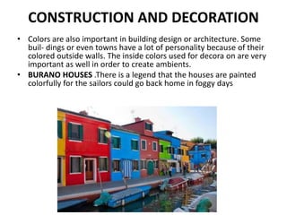 CONSTRUCTION AND DECORATION
• Colors are also important in building design or architecture. Some
buil- dings or even towns have a lot of personality because of their
colored outside walls. The inside colors used for decora on are very
important as well in order to create ambients.
• BURANO HOUSES .There is a legend that the houses are painted
colorfully for the sailors could go back home in foggy days
 