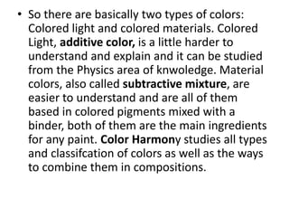 • So there are basically two types of colors:
Colored light and colored materials. Colored
Light, additive color, is a little harder to
understand and explain and it can be studied
from the Physics area of knwoledge. Material
colors, also called subtractive mixture, are
easier to understand and are all of them
based in colored pigments mixed with a
binder, both of them are the main ingredients
for any paint. Color Harmony studies all types
and classifcation of colors as well as the ways
to combine them in compositions.
 